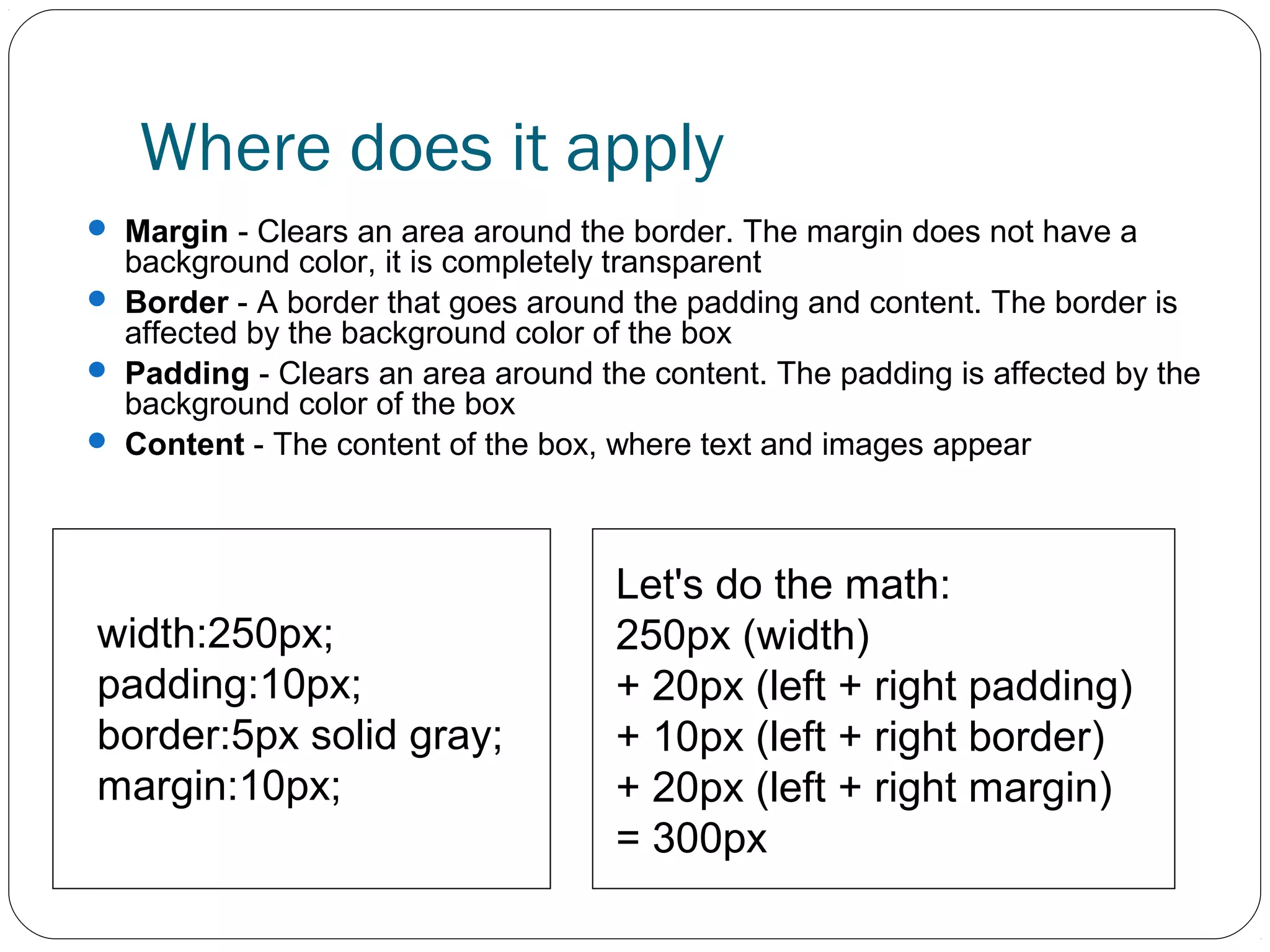 Where does it apply
 Margin - Clears an area around the border. The margin does not have a

background color, it is completely transparent
 Border - A border that goes around the padding and content. The border is
affected by the background color of the box
 Padding - Clears an area around the content. The padding is affected by the
background color of the box
 Content - The content of the box, where text and images appear

width:250px;
padding:10px;
border:5px solid gray;
margin:10px;

Let's do the math:
250px (width)
+ 20px (left + right padding)
+ 10px (left + right border)
+ 20px (left + right margin)
= 300px

 