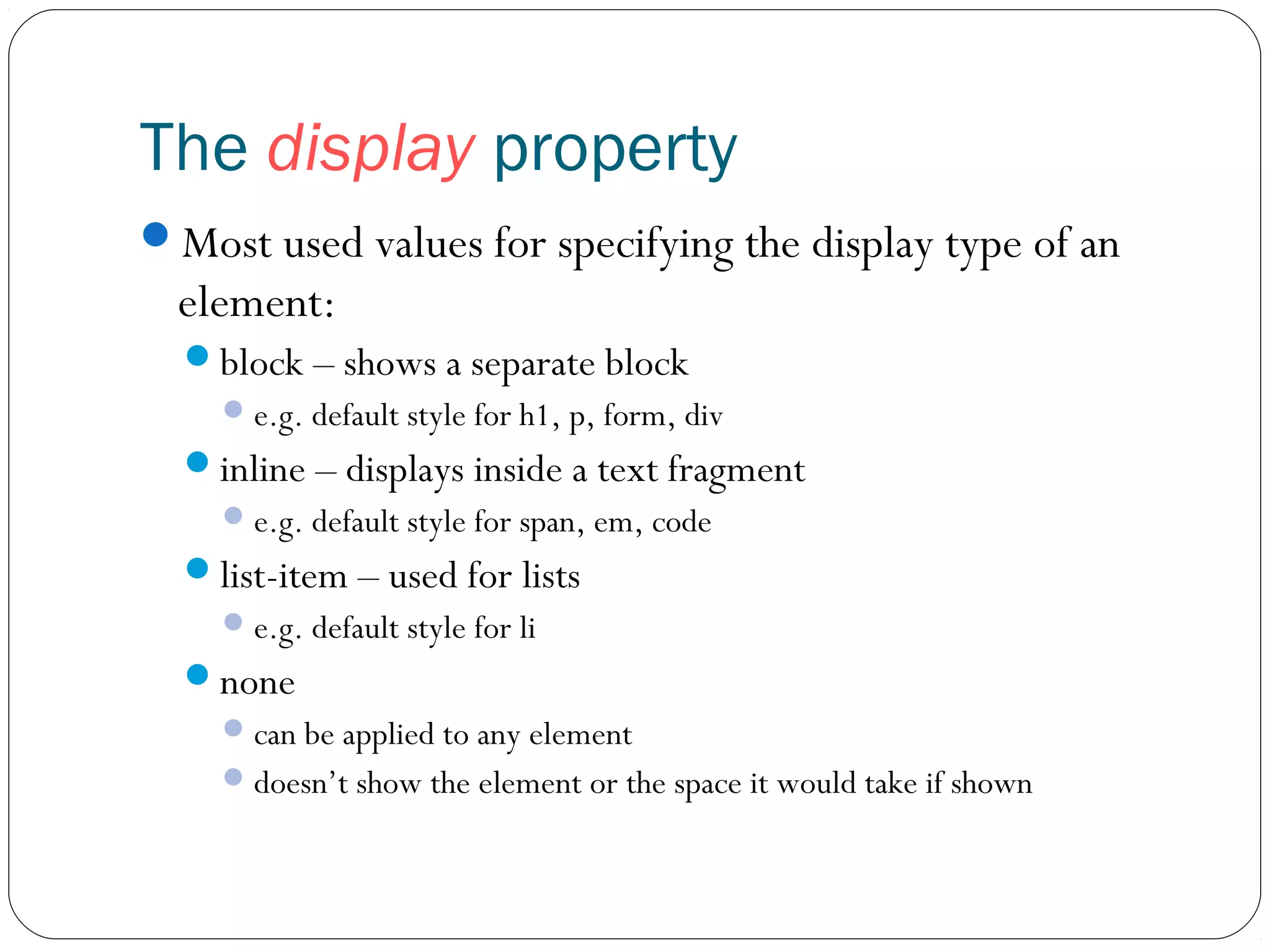 The display property
Most used values for specifying the display type of an

element:
block – shows a separate block
 e.g. default style for h1, p, form, div

inline – displays inside a text fragment
 e.g. default style for span, em, code

list-item – used for lists
 e.g. default style for li

none
 can be applied to any element
 doesn’t show the element or the space it would take if shown

 