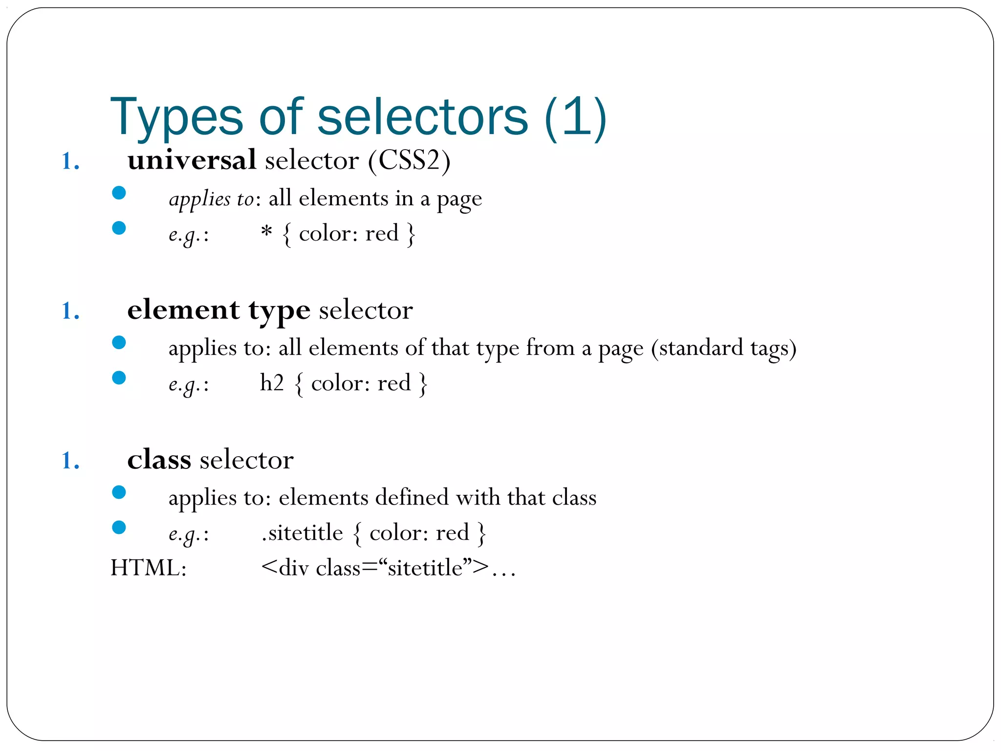 1.

Types of selectors (1)
universal selector (CSS2)




1.

element type selector



1.

applies to: all elements in a page
e.g.:
* { color: red }

applies to: all elements of that type from a page (standard tags)
e.g.:
h2 { color: red }

class selector



applies to: elements defined with that class
e.g.:
.sitetitle { color: red }
HTML:
<div class=“sitetitle”>…

 