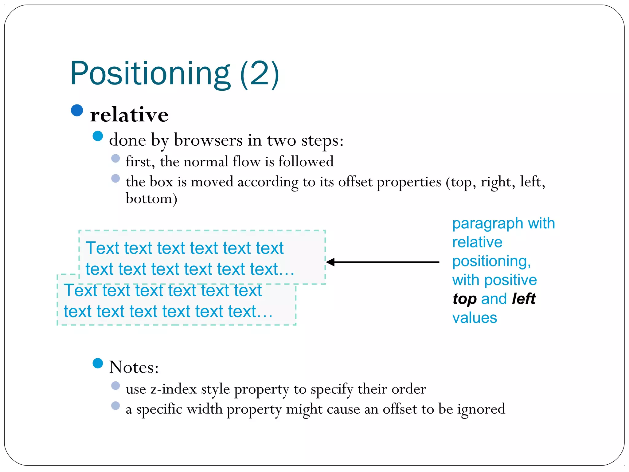 Positioning (2)
relative
done by browsers in two steps:

 first, the normal flow is followed
 the box is moved according to its offset properties (top, right, left,

bottom)

Text text text text text text
text text text text text text…
Text text text text text text
text text text text text text…

paragraph with
relative
positioning,
with positive
top and left
values

Notes:
 use z-index style property to specify their order
 a specific width property might cause an offset to be ignored

 