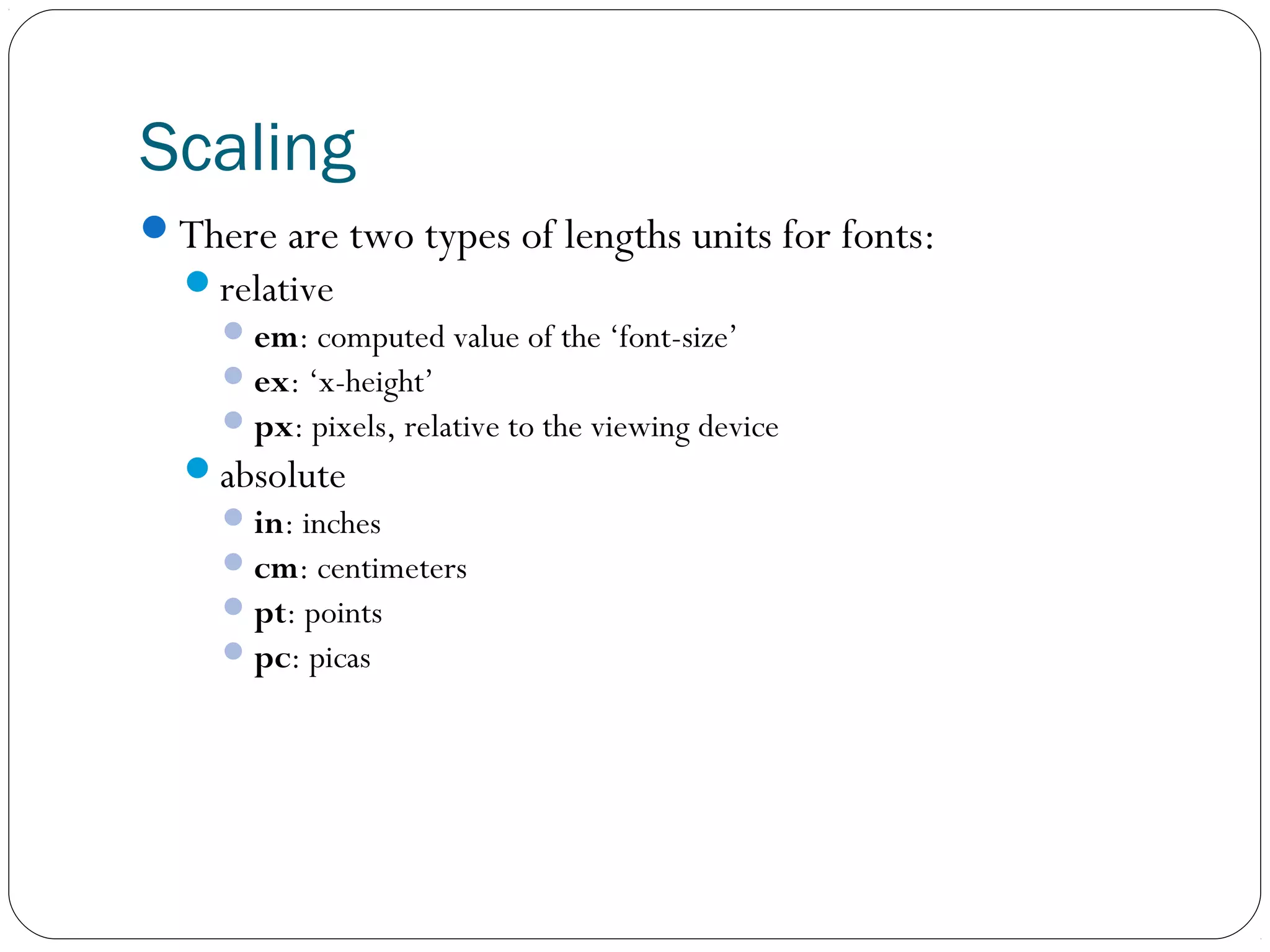 Scaling
There are two types of lengths units for fonts:
relative
 em: computed value of the ‘font-size’
 ex: ‘x-height’
 px: pixels, relative to the viewing device
absolute
 in: inches
 cm: centimeters
 pt: points
 pc: picas

 