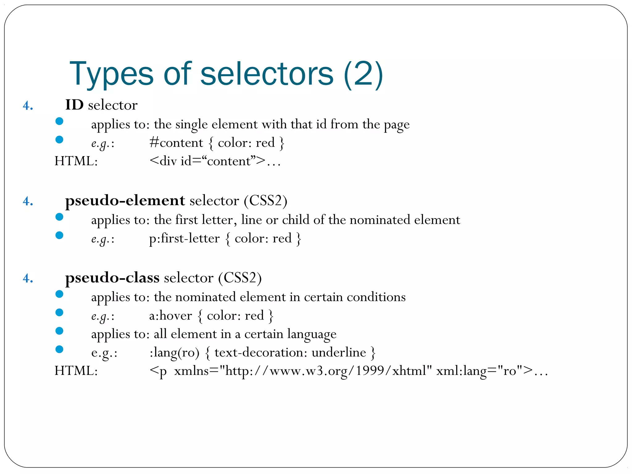 Types of selectors (2)
4.

ID selector




applies to: the single element with that id from the page
e.g.:
#content { color: red }
HTML:
<div id=“content”>…
4.

pseudo-element selector (CSS2)



4.

applies to: the first letter, line or child of the nominated element
e.g.:
p:first-letter { color: red }

pseudo-class selector (CSS2)





applies to: the nominated element in certain conditions
e.g.:
a:hover { color: red }
applies to: all element in a certain language
e.g.:
:lang(ro) { text-decoration: underline }
HTML:
<p xmlns="http://www.w3.org/1999/xhtml" xml:lang="ro">…

 