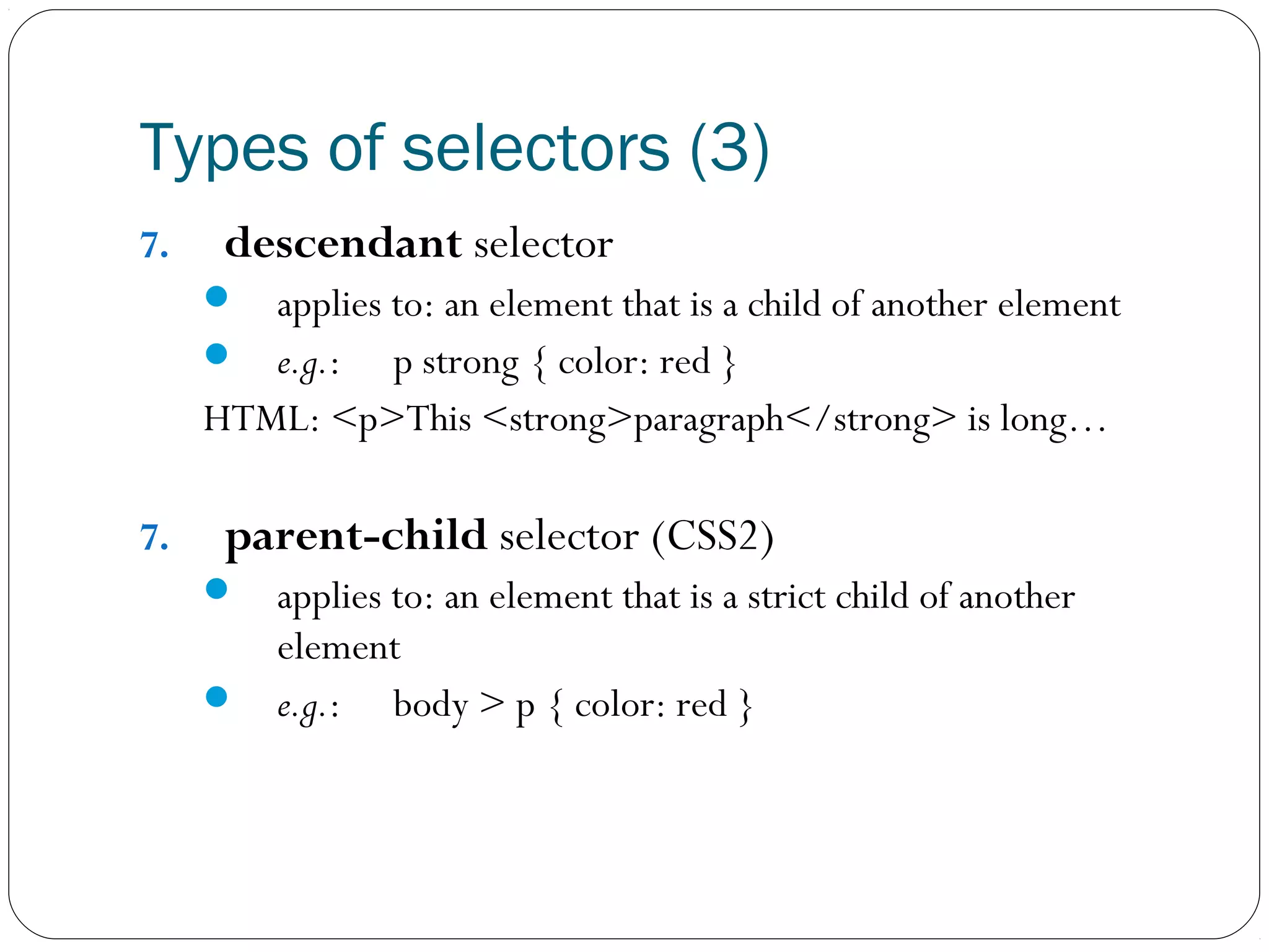 Types of selectors (3)
7.

descendant selector


applies to: an element that is a child of another element
 e.g.: p strong { color: red }
HTML: <p>This <strong>paragraph</strong> is long…
7.

parent-child selector (CSS2)


applies to: an element that is a strict child of another
element
 e.g.: body > p { color: red }

 
