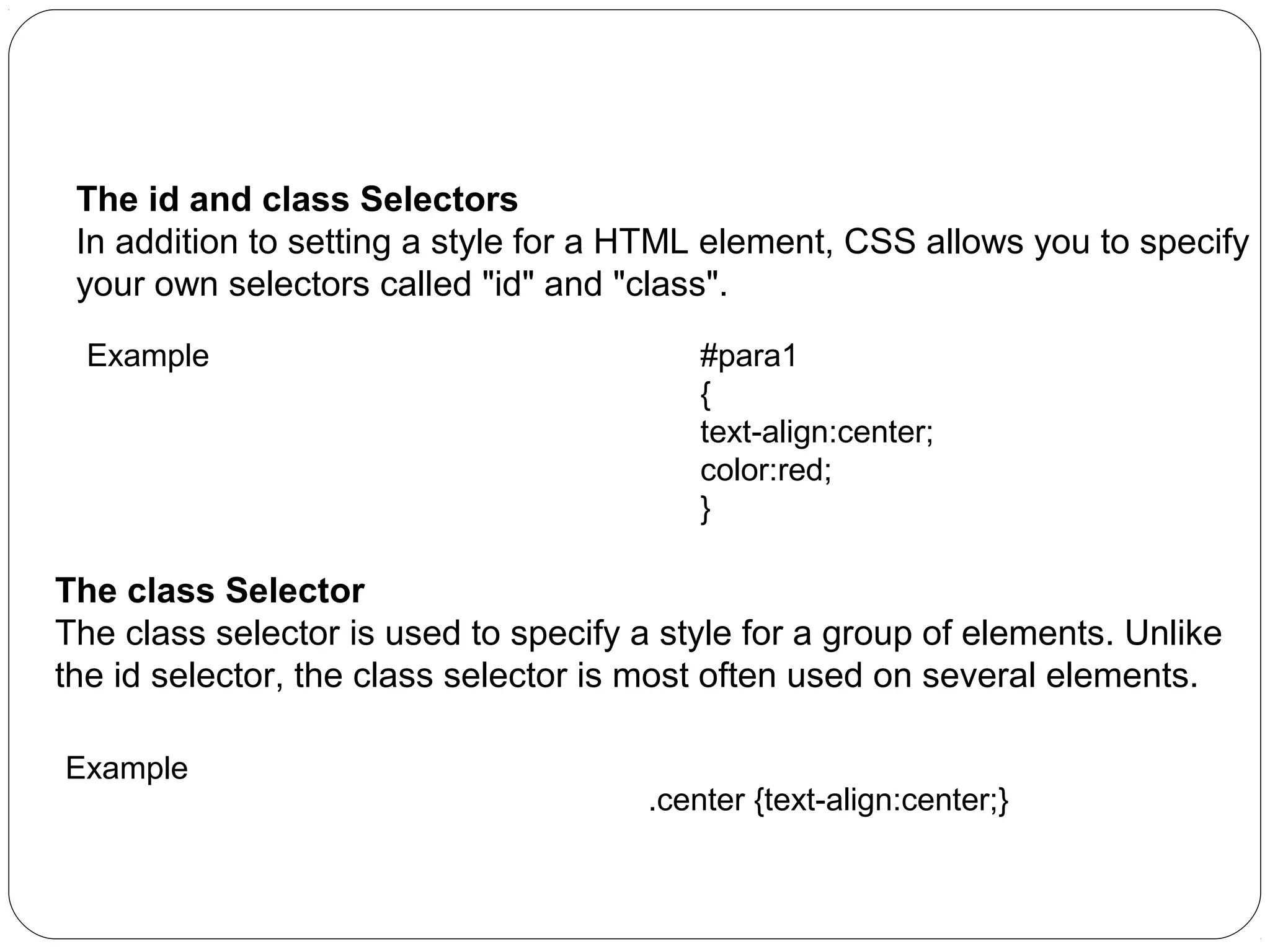 CSS Id and Class
The id and class Selectors
In addition to setting a style for a HTML element, CSS allows you to specify
your own selectors called "id" and "class".
Example

#para1
{
text-align:center;
color:red;
}

The class Selector
The class selector is used to specify a style for a group of elements. Unlike
the id selector, the class selector is most often used on several elements.
Example

.center {text-align:center;}

 