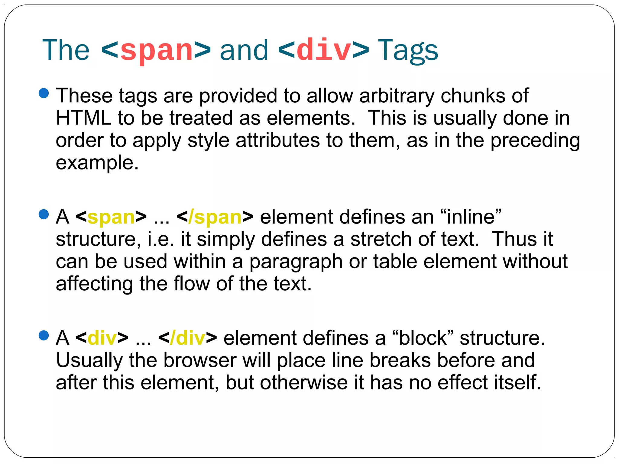 The <span> and <div> Tags
 These tags are provided to allow arbitrary chunks of

HTML to be treated as elements. This is usually done in
order to apply style attributes to them, as in the preceding
example.

 A <span> ... </span> element defines an “inline”

structure, i.e. it simply defines a stretch of text. Thus it
can be used within a paragraph or table element without
affecting the flow of the text.

 A <div> ... </div> element defines a “block” structure.

Usually the browser will place line breaks before and
after this element, but otherwise it has no effect itself.

 