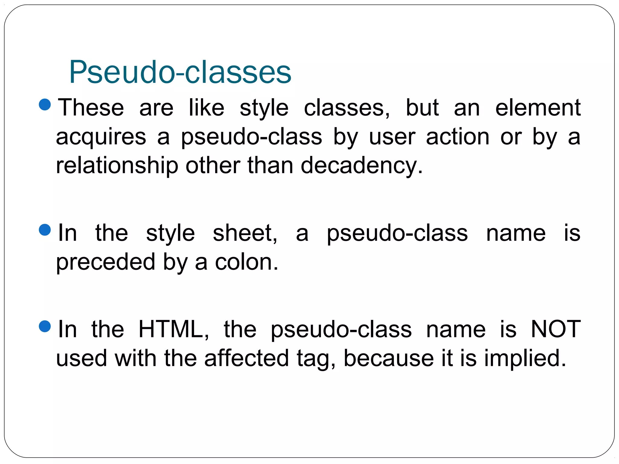 Pseudo-classes
These are like style classes, but an element

acquires a pseudo-class by user action or by a
relationship other than decadency.
In the style sheet, a pseudo-class name is

preceded by a colon.
In the HTML, the pseudo-class name is NOT

used with the affected tag, because it is implied.

 