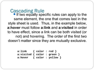 Cascading Rule

If two equally specific rules can apply to the

same element, the one that comes last in the
style sheet is used. Thus, in the example below,
a:hover must follow a:link and a:visited in order
to have effect, since a link can be both visited (or
not) and hovering. The order of the first two
doesn’t matter since they are mutually exclusive.
a:link
{ color : red }
a:visited { color : green }
a:hover
{ color : yellow }

 