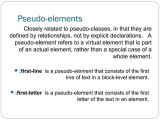 Pseudo-elements
Closely related to pseudo-classes, in that they are
defined by relationships, not by explicit declarations. A
pseudo-element refers to a virtual element that is part
of an actual element, rather than a special case of a
whole element.
 :first-line is a pseudo-element that consists of the first

line of text in a block-level element.
 :first-letter is a pseudo-element that consists of the first

letter of the text in an element.

 