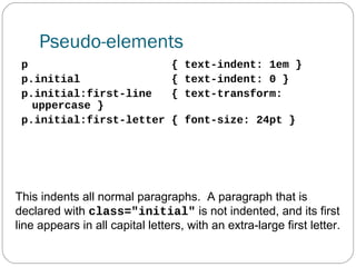 Pseudo-elements
p
p.initial
p.initial:first-line
uppercase }
p.initial:first-letter

{ text-indent: 1em }
{ text-indent: 0 }
{ text-transform:
{ font-size: 24pt }

This indents all normal paragraphs. A paragraph that is
declared with class="initial" is not indented, and its first
line appears in all capital letters, with an extra-large first letter.

 