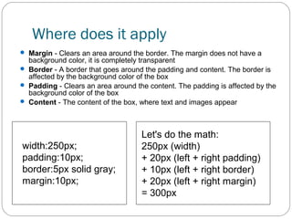 Where does it apply
 Margin - Clears an area around the border. The margin does not have a

background color, it is completely transparent
 Border - A border that goes around the padding and content. The border is
affected by the background color of the box
 Padding - Clears an area around the content. The padding is affected by the
background color of the box
 Content - The content of the box, where text and images appear

width:250px;
padding:10px;
border:5px solid gray;
margin:10px;

Let's do the math:
250px (width)
+ 20px (left + right padding)
+ 10px (left + right border)
+ 20px (left + right margin)
= 300px

 