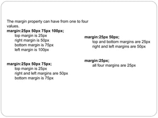 The margin property can have from one to four
values.
margin:25px 50px 75px 100px;
top margin is 25px
margin:25px 50px;
right margin is 50px
top and bottom margins are 25px
bottom margin is 75px
right and left margins are 50px
left margin is 100px
margin:25px 50px 75px;
top margin is 25px
right and left margins are 50px
bottom margin is 75px

margin:25px;
all four margins are 25px

 