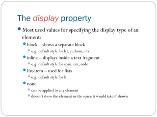 The display property
Most used values for specifying the display type of an

element:
block – shows a separate block
 e.g. default style for h1, p, form, div

inline – displays inside a text fragment
 e.g. default style for span, em, code

list-item – used for lists
 e.g. default style for li

none
 can be applied to any element
 doesn’t show the element or the space it would take if shown

 