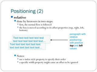 Positioning (2)
relative
done by browsers in two steps:

 first, the normal flow is followed
 the box is moved according to its offset properties (top, right, left,

bottom)

Text text text text text text
text text text text text text…
Text text text text text text
text text text text text text…

paragraph with
relative
positioning,
with positive
top and left
values

Notes:
 use z-index style property to specify their order
 a specific width property might cause an offset to be ignored

 