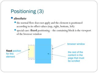 Positioning (3)
absolute
the normal flow does not apply and the element is positioned

according to its offset values (top, right, bottom, left)
special case: fixed positioning – the containing block is the viewport
of the browser window
browser window
fixed position
for this
element

the rest of the
content in the
page that must
be scrolled

 