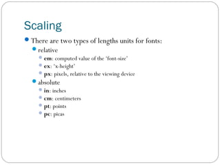 Scaling
There are two types of lengths units for fonts:
relative
 em: computed value of the ‘font-size’
 ex: ‘x-height’
 px: pixels, relative to the viewing device
absolute
 in: inches
 cm: centimeters
 pt: points
 pc: picas

 