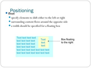Positioning

float

specify elements to shift either to the left or right
surrounding content flows around the opposite side
a width should be specified for a floating box

Text text text text
Text
text text text text
text
text text text text
text
text text text text
text text text text text text text
text text text text text text text

Box floating
to the right

 
