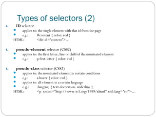 Types of selectors (2)
4.

ID selector




applies to: the single element with that id from the page
e.g.:
#content { color: red }
HTML:
<div id=“content”>…
4.

pseudo-element selector (CSS2)



4.

applies to: the first letter, line or child of the nominated element
e.g.:
p:first-letter { color: red }

pseudo-class selector (CSS2)





applies to: the nominated element in certain conditions
e.g.:
a:hover { color: red }
applies to: all element in a certain language
e.g.:
:lang(ro) { text-decoration: underline }
HTML:
<p xmlns="http://www.w3.org/1999/xhtml" xml:lang="ro">…

 
