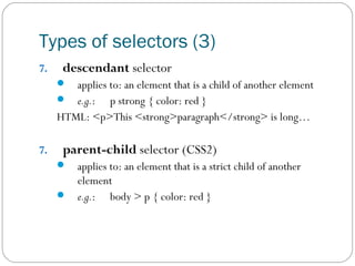 Types of selectors (3)
7.

descendant selector


applies to: an element that is a child of another element
 e.g.: p strong { color: red }
HTML: <p>This <strong>paragraph</strong> is long…
7.

parent-child selector (CSS2)


applies to: an element that is a strict child of another
element
 e.g.: body > p { color: red }

 