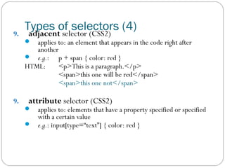 9.

Types of selectors (4)
adjacent selector (CSS2)


applies to: an element that appears in the code right after
another
 e.g.: p + span { color: red }
HTML:
<p>This is a paragraph.</p>
<span>this one will be red</span>
<span>this one not</span>
9.

attribute selector (CSS2)



applies to: elements that have a property specified or specified
with a certain value
 e.g.: input[type=“text”] { color: red }

 