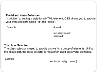 CSS Id and Class
The id and class Selectors
In addition to setting a style for a HTML element, CSS allows you to specify
your own selectors called "id" and "class".
Example

#para1
{
text-align:center;
color:red;
}

The class Selector
The class selector is used to specify a style for a group of elements. Unlike
the id selector, the class selector is most often used on several elements.
Example

.center {text-align:center;}

 