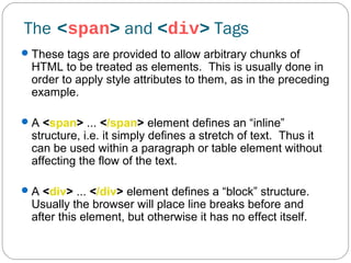 The <span> and <div> Tags
 These tags are provided to allow arbitrary chunks of

HTML to be treated as elements. This is usually done in
order to apply style attributes to them, as in the preceding
example.

 A <span> ... </span> element defines an “inline”

structure, i.e. it simply defines a stretch of text. Thus it
can be used within a paragraph or table element without
affecting the flow of the text.

 A <div> ... </div> element defines a “block” structure.

Usually the browser will place line breaks before and
after this element, but otherwise it has no effect itself.

 