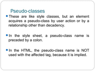 Pseudo-classes
These are like style classes, but an element

acquires a pseudo-class by user action or by a
relationship other than decadency.
In the style sheet, a pseudo-class name is

preceded by a colon.
In the HTML, the pseudo-class name is NOT

used with the affected tag, because it is implied.

 