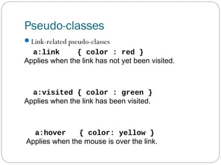 Pseudo-classes
Link-related pseudo-classes

a:link
{ color : red }
Applies when the link has not yet been visited.

a:visited { color : green }
Applies when the link has been visited.

a:hover
{ color: yellow }
Applies when the mouse is over the link.

 