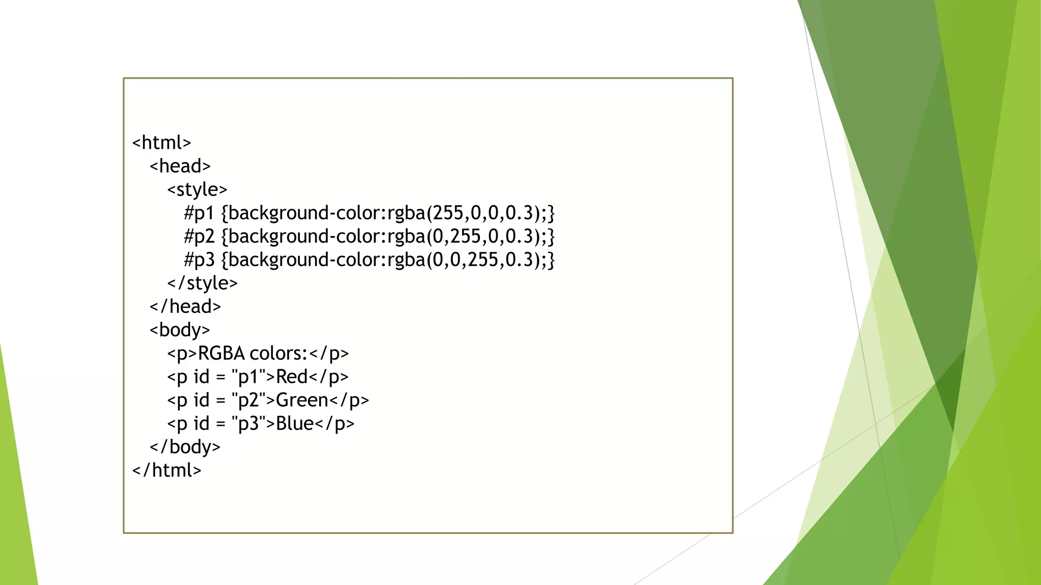 <html>
<head>
<style>
#p1 {background-color:rgba(255,0,0,0.3);}
#p2 {background-color:rgba(0,255,0,0.3);}
#p3 {background-color:rgba(0,0,255,0.3);}
</style>
</head>
<body>
<p>RGBA colors:</p>
<p id = "p1">Red</p>
<p id = "p2">Green</p>
<p id = "p3">Blue</p>
</body>
</html>
 