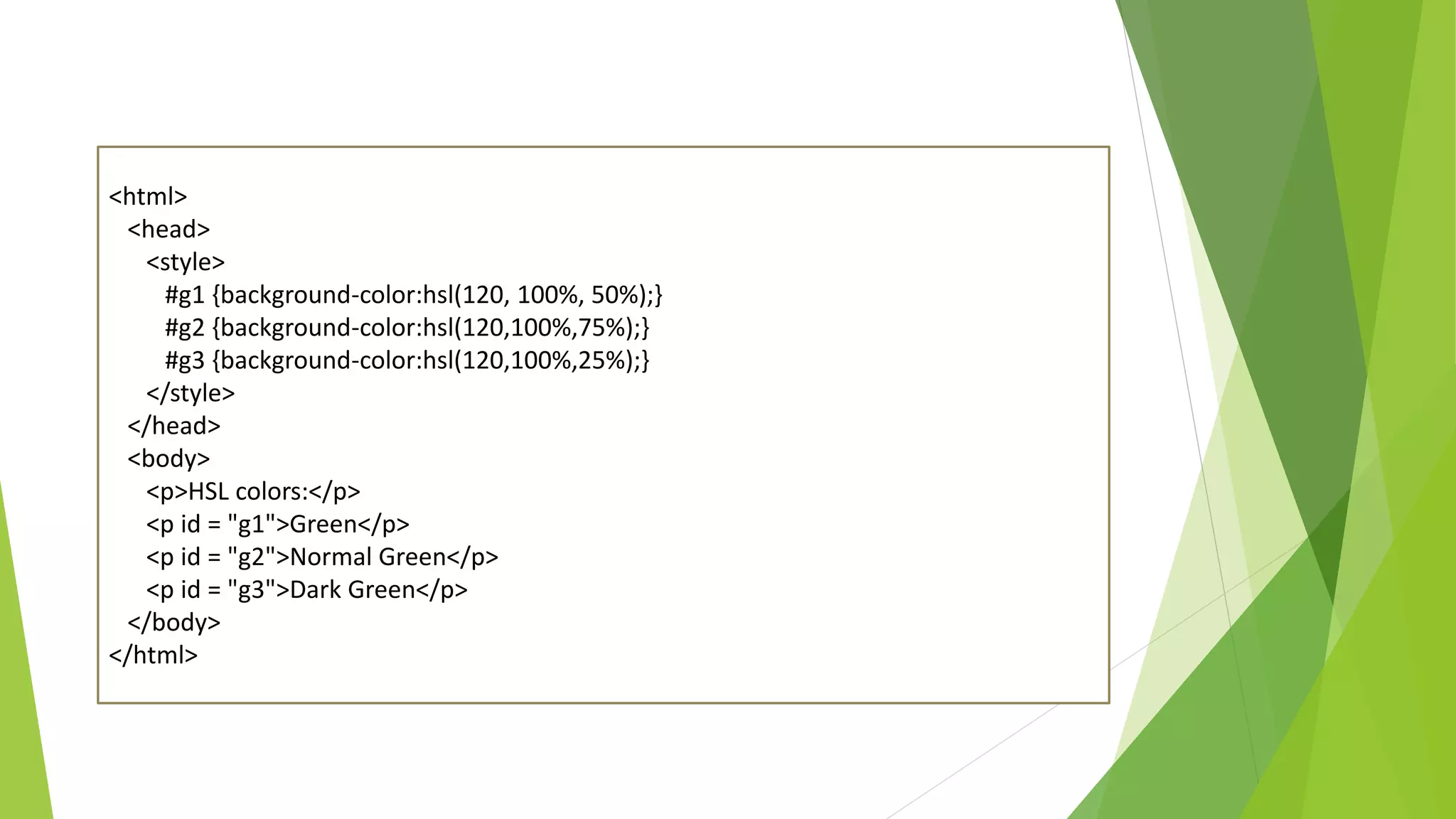 <html>
<head>
<style>
#g1 {background-color:hsl(120, 100%, 50%);}
#g2 {background-color:hsl(120,100%,75%);}
#g3 {background-color:hsl(120,100%,25%);}
</style>
</head>
<body>
<p>HSL colors:</p>
<p id = "g1">Green</p>
<p id = "g2">Normal Green</p>
<p id = "g3">Dark Green</p>
</body>
</html>
 