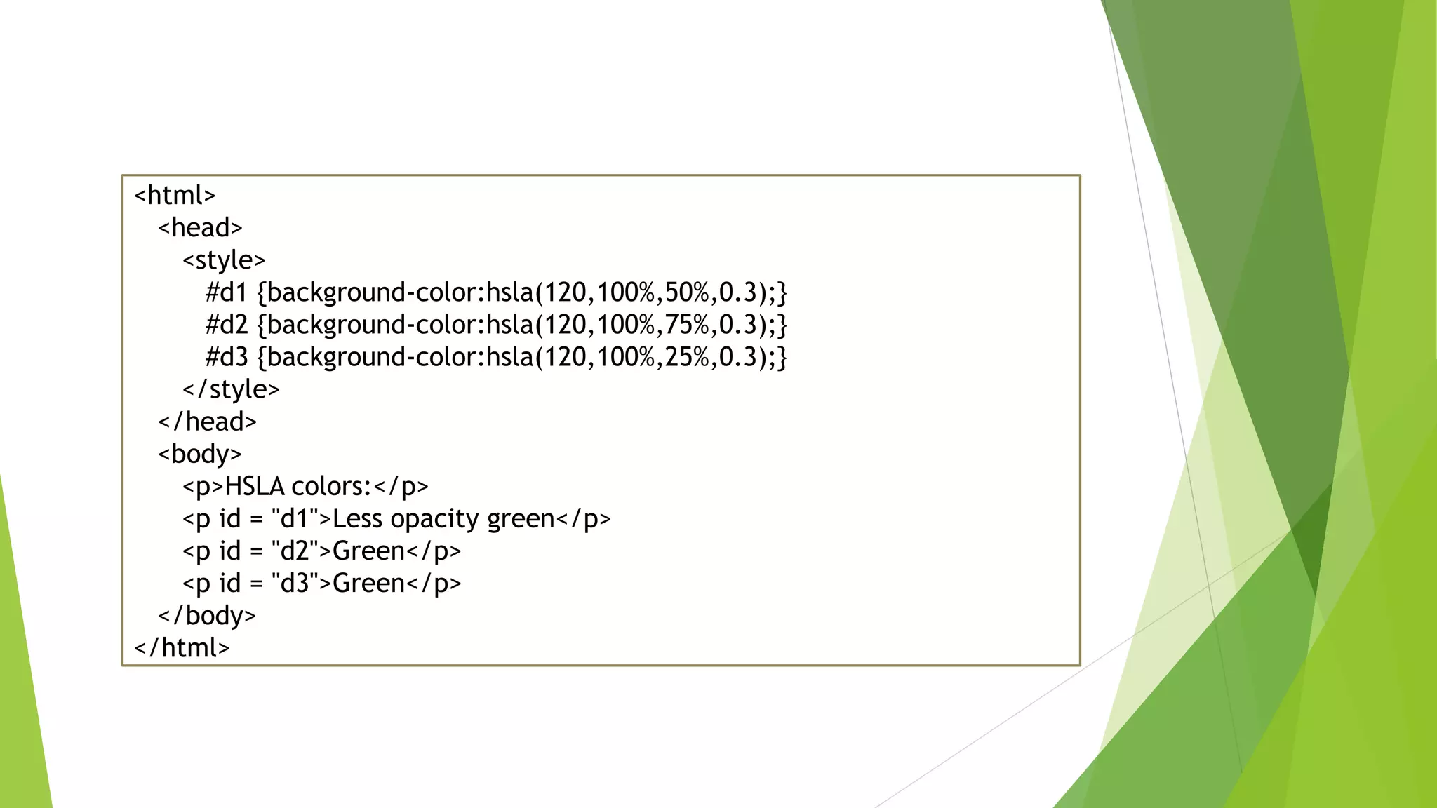 <html>
<head>
<style>
#d1 {background-color:hsla(120,100%,50%,0.3);}
#d2 {background-color:hsla(120,100%,75%,0.3);}
#d3 {background-color:hsla(120,100%,25%,0.3);}
</style>
</head>
<body>
<p>HSLA colors:</p>
<p id = "d1">Less opacity green</p>
<p id = "d2">Green</p>
<p id = "d3">Green</p>
</body>
</html>
 