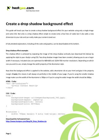 Create a drop shadow background effect
This guide will teach you how to create a drop shadow background effect for your website using only a single image
and some CSS. Not only is a drop shadow effect simple to create (only a few lines of code) but it also adds a new
dimension to your site and can really make your content stand out.


A fully detailed explanation, including all the code and graphics, can be downloaded at the bottom.


Drop shadow effect example:
The shadow effect is achieved by repeating the image of the drop shadow vertically (see download link below) by
applying the style to your <body> using CSS. Two drop shadow images have been created, allowing you to use a larger
width if necessary. Included sizes are optimised for 800×600 and 1024×768 monitor resolutions. Depending on which
size you wish to use, simply change the width property of the #container style.


Now that the background effect is applied to the website, add a #container div to your html and give it the property
margin: 0 auto; this means it will always sit perfectly in the middle of your page. If you’re using the smaller shadow
image make sure the width of the #container is 760px or if you’re using the wider image the width should be 960px.

HTML Code:
<div id=”container”>
     <p>Your Content Here</p>
</div>


CSS Code:
body {
     background-image: url(images/background_760.jpg);
     background-repeat: repeat-y;
     background-position: center;
     background-color: #f7f4ee;
}


#container {
     width: 760px; margin: 0 auto; text-align: center;
}
Download the full tutorial here:
http://www.hostgee.com/blog/HI_Drop_Shadow.zip




Page 1
 