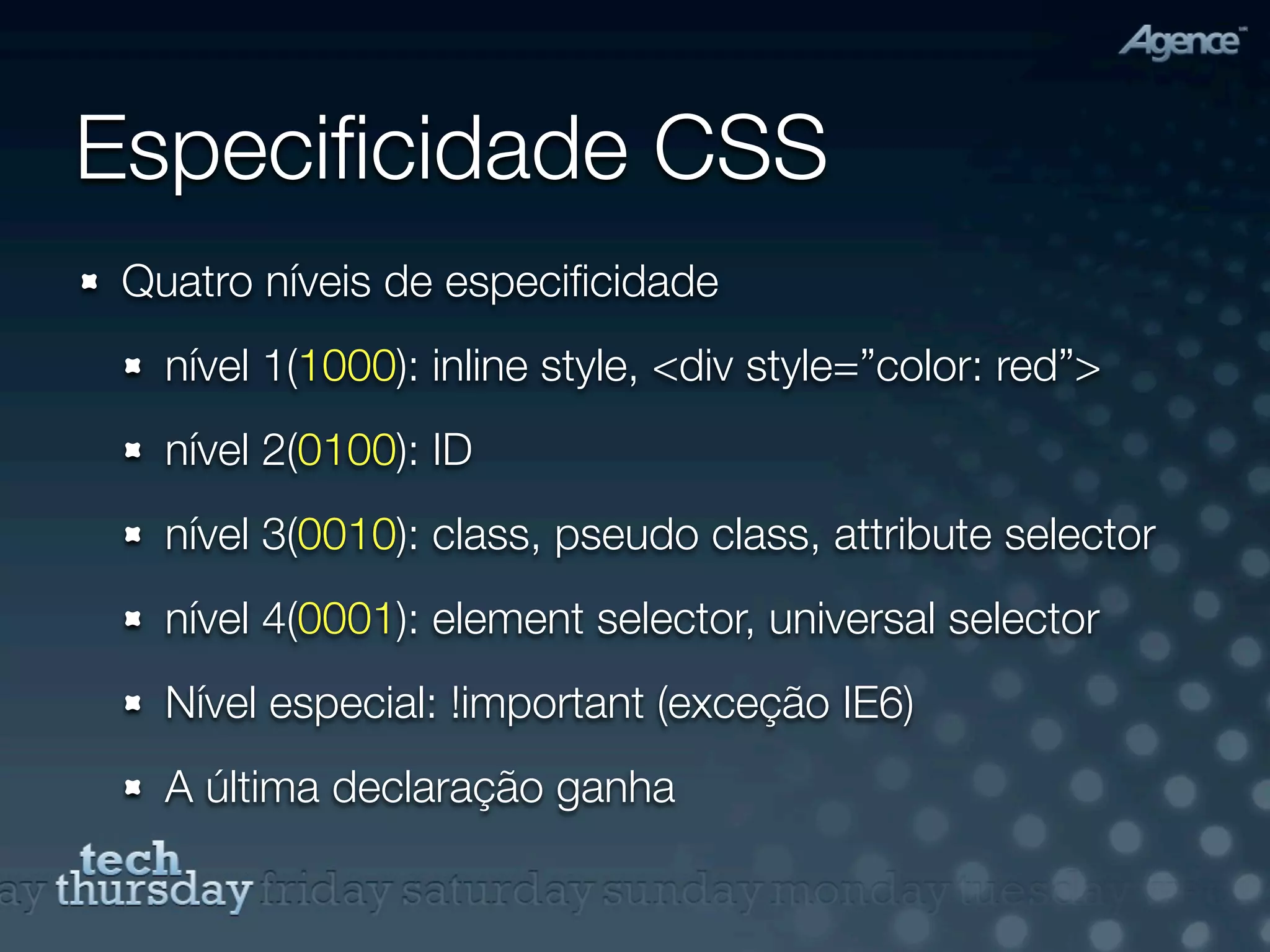 Especiﬁcidade CSS
 Quatro níveis de especiﬁcidade
   nível 1(1000): inline style, <div style=”color: red”>
   nível 2(0100): ID
   nível 3(0010): class, pseudo class, attribute selector
   nível 4(0001): element selector, universal selector
   Nível especial: !important (exceção IE6)
   A última declaração ganha
 