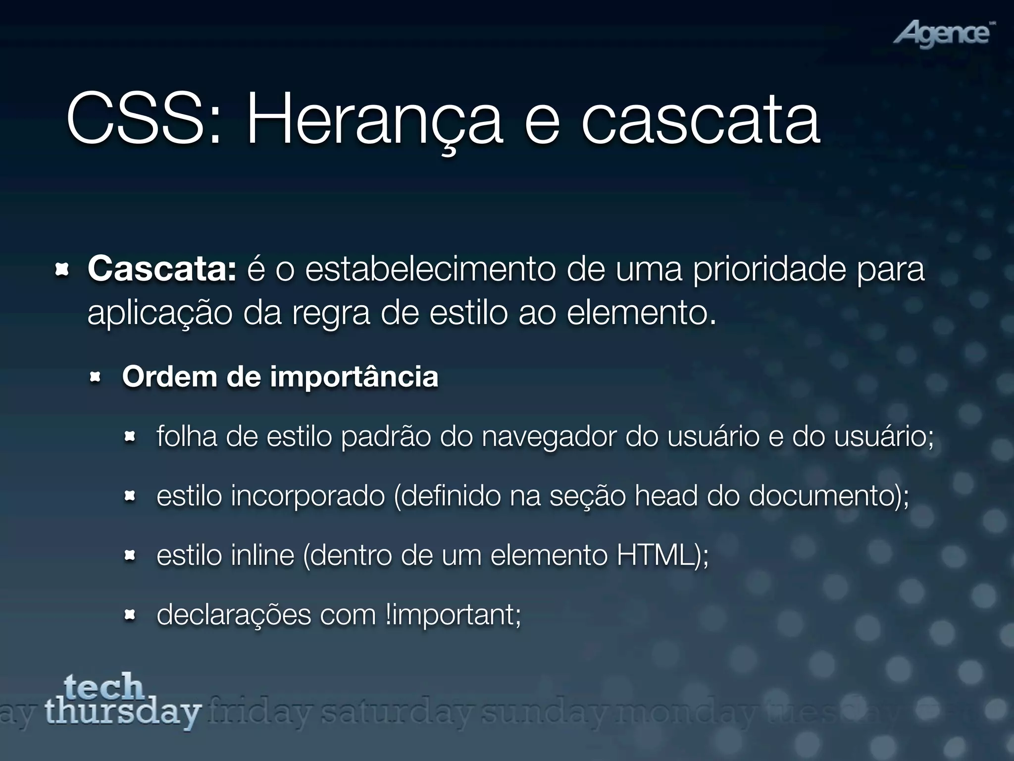 CSS: Herança e cascata
Cascata: é o estabelecimento de uma prioridade para
aplicação da regra de estilo ao elemento.
  Ordem de importância

    folha de estilo padrão do navegador do usuário e do usuário;

    estilo incorporado (deﬁnido na seção head do documento);

    estilo inline (dentro de um elemento HTML);

    declarações com !important;
 