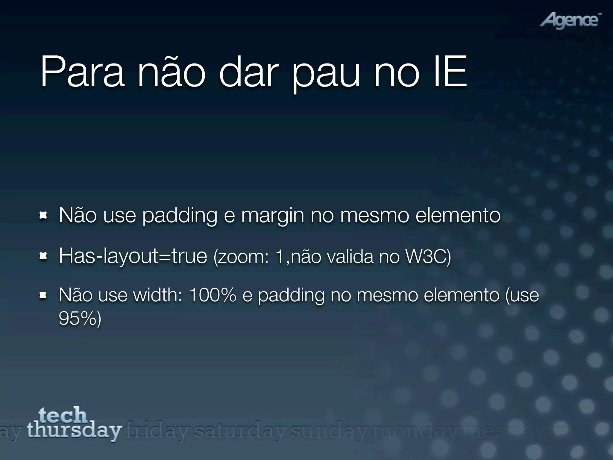 Para não dar pau no IE


Não use padding e margin no mesmo elemento
Has-layout=true (zoom: 1,não valida no W3C)
Não use width: 100% e padding no mesmo elemento (use
95%)
 