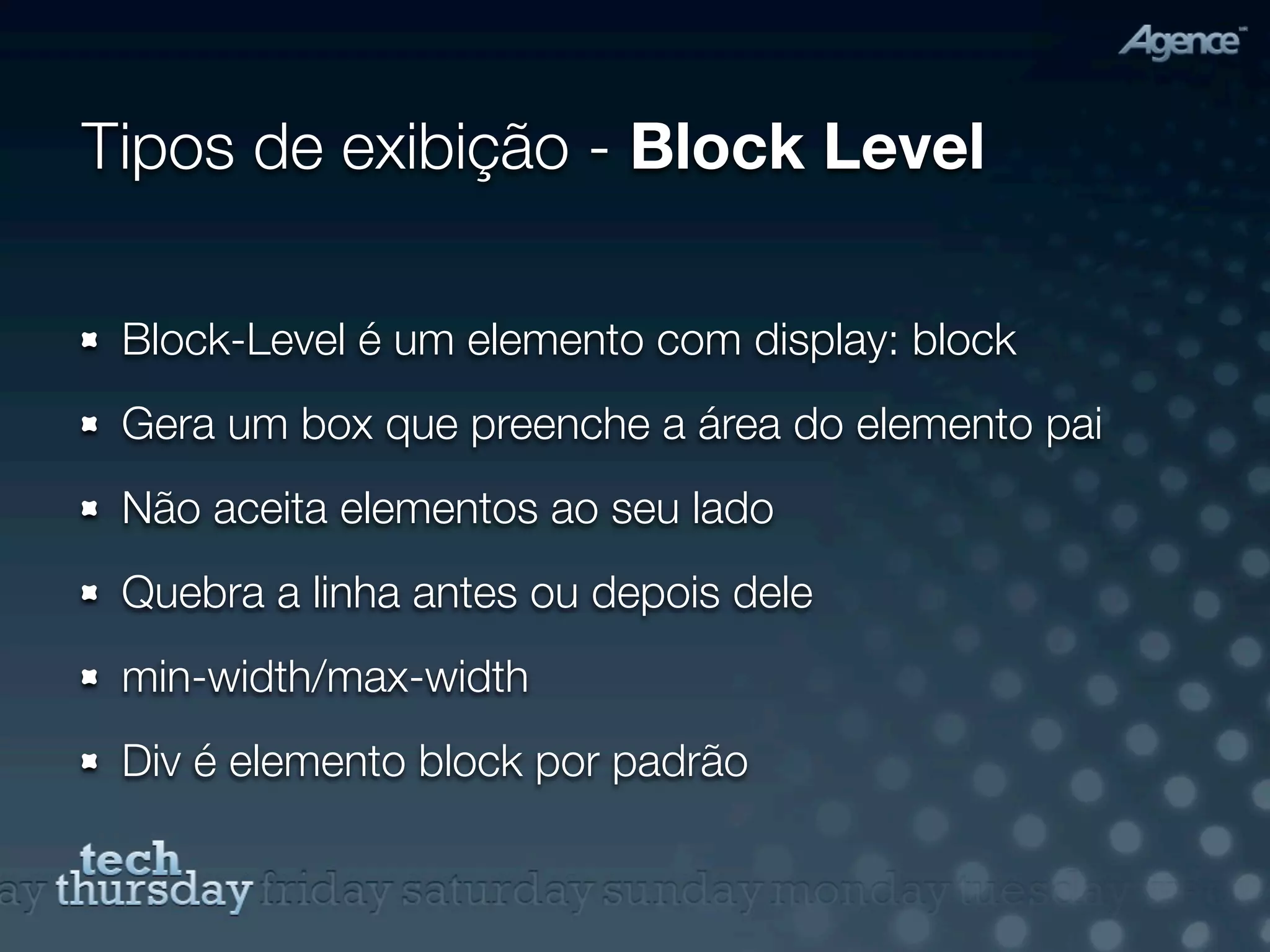 Tipos de exibição - Block Level

 Block-Level é um elemento com display: block
 Gera um box que preenche a área do elemento pai
 Não aceita elementos ao seu lado
 Quebra a linha antes ou depois dele
 min-width/max-width
 Div é elemento block por padrão
 