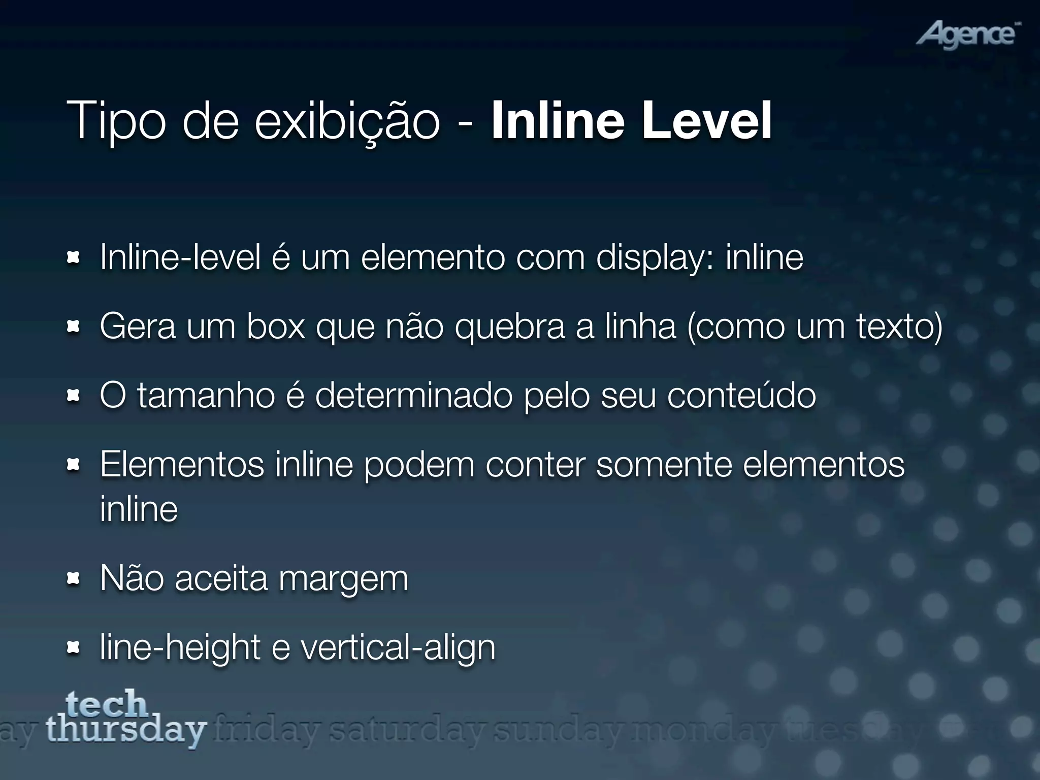 Tipo de exibição - Inline Level

 Inline-level é um elemento com display: inline
 Gera um box que não quebra a linha (como um texto)
 O tamanho é determinado pelo seu conteúdo
 Elementos inline podem conter somente elementos
 inline
 Não aceita margem
 line-height e vertical-align
 
