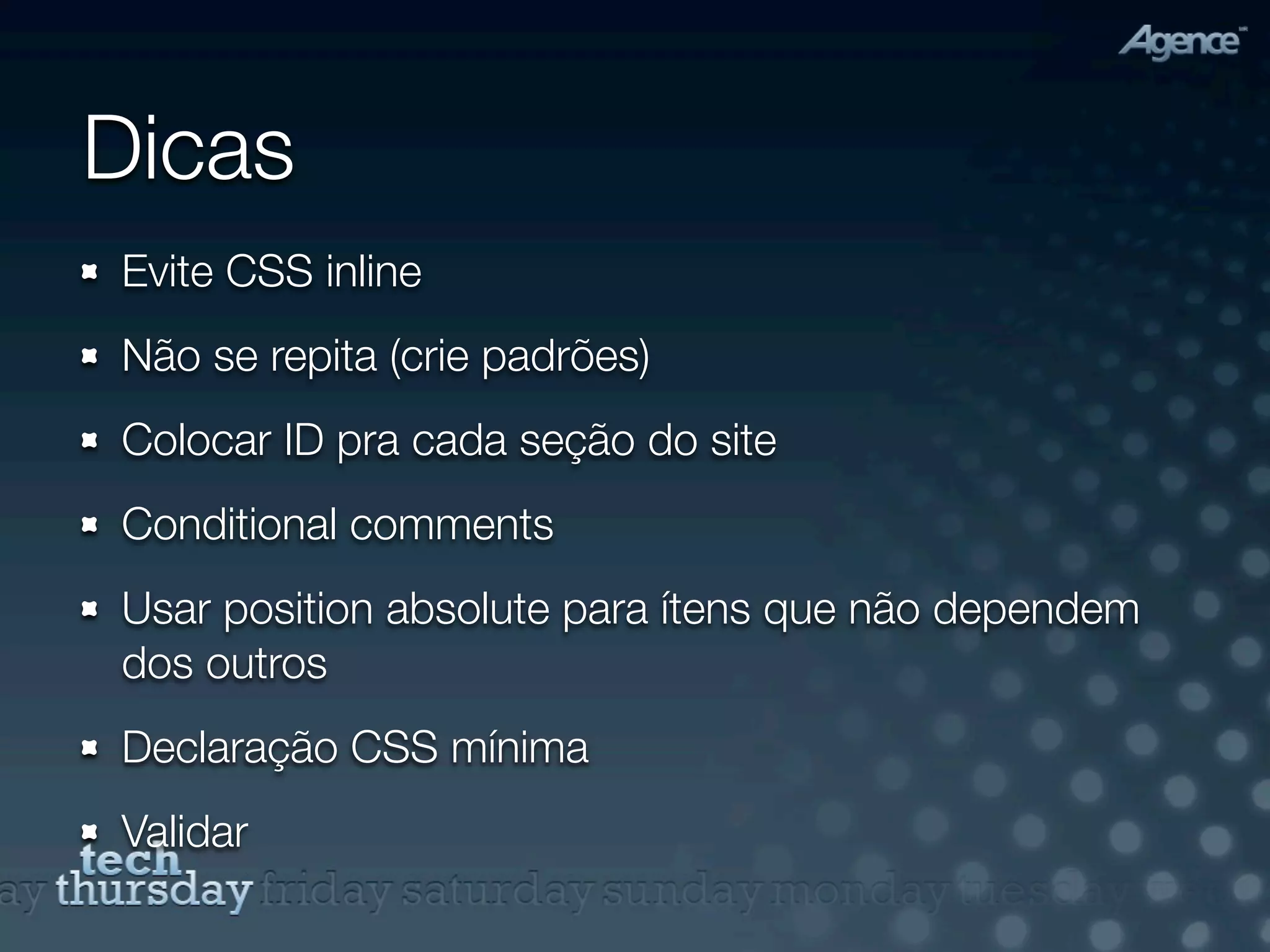 Dicas
Evite CSS inline
Não se repita (crie padrões)
Colocar ID pra cada seção do site
Conditional comments
Usar position absolute para ítens que não dependem
dos outros
Declaração CSS mínima
Validar
 
