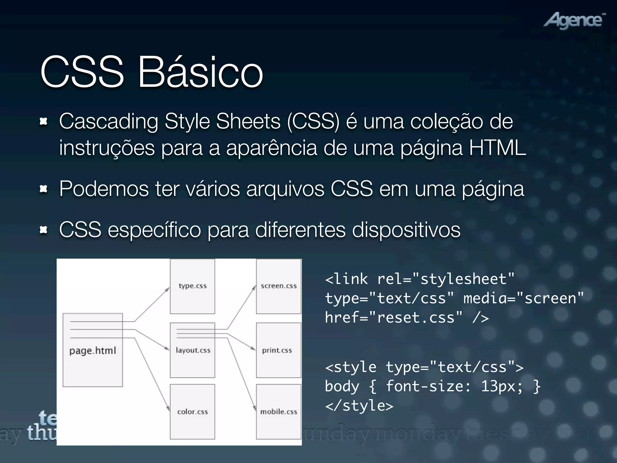 CSS Básico
Cascading Style Sheets (CSS) é uma coleção de
instruções para a aparência de uma página HTML
Podemos ter vários arquivos CSS em uma página
CSS especíﬁco para diferentes dispositivos

                           <link rel="stylesheet"
                           type="text/css" media="screen"
                           href="reset.css" />


                           <style type="text/css">
                           body { font-size: 13px; }
                           </style>
 