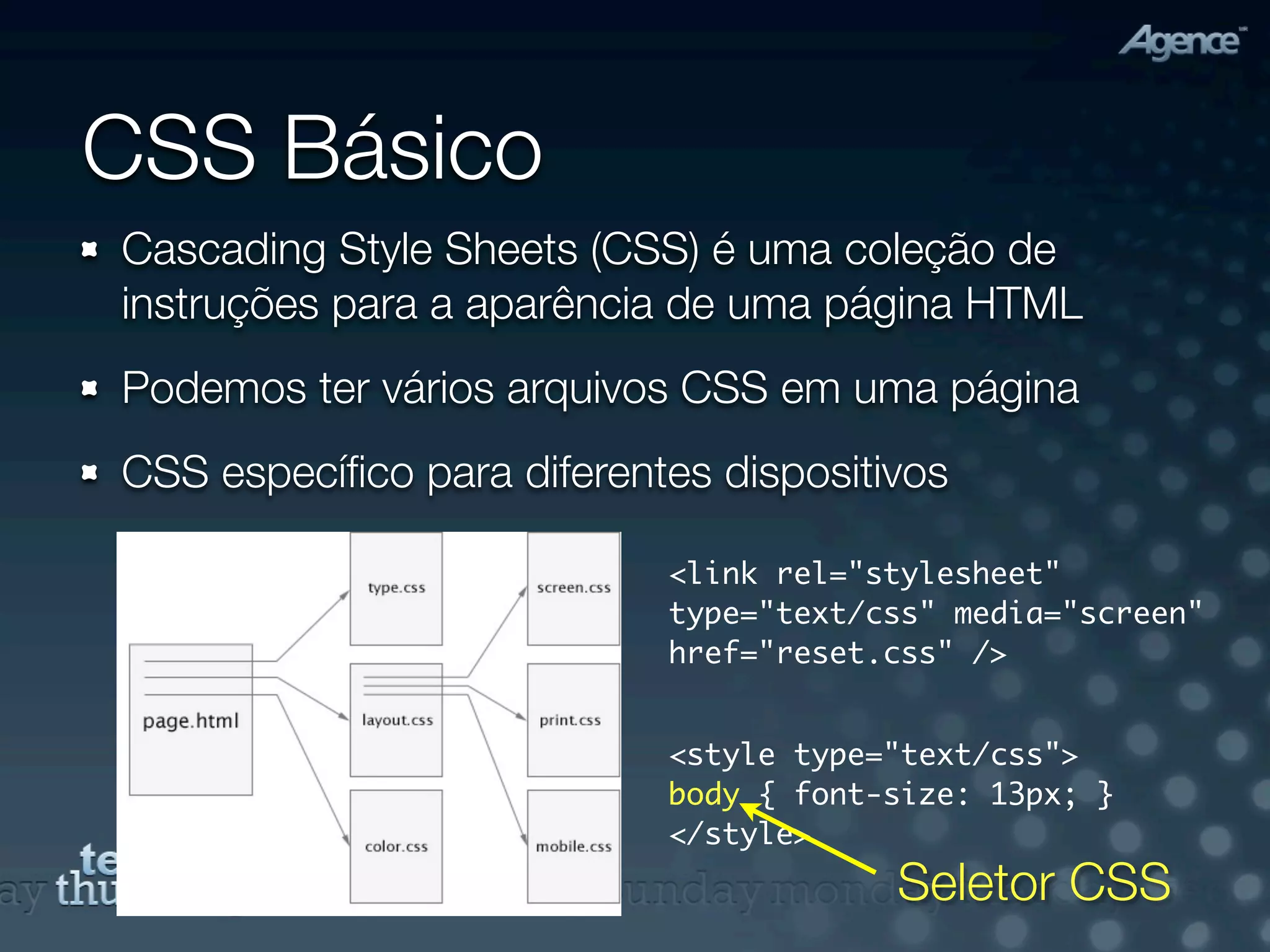 CSS Básico
Cascading Style Sheets (CSS) é uma coleção de
instruções para a aparência de uma página HTML
Podemos ter vários arquivos CSS em uma página
CSS especíﬁco para diferentes dispositivos

                           <link rel="stylesheet"
                           type="text/css" media="screen"
                           href="reset.css" />


                           <style type="text/css">
                           body { font-size: 13px; }
                           </style>
                                       Seletor CSS
 