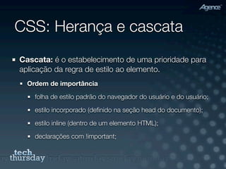 CSS: Herança e cascata
Cascata: é o estabelecimento de uma prioridade para
aplicação da regra de estilo ao elemento.
  Ordem de importância

    folha de estilo padrão do navegador do usuário e do usuário;

    estilo incorporado (deﬁnido na seção head do documento);

    estilo inline (dentro de um elemento HTML);

    declarações com !important;
 