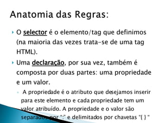 O  selector  é o elemento/tag que definimos (na maioria das vezes trata-se de uma tag HTML).  Uma  declaração , por sua vez, também é composta por duas partes: uma propriedade e um valor.  A propriedade é o atributo que desejamos inserir para este elemento e cada propriedade tem um valor atribuído. A propriedade e o valor são separados por “:” e delimitados por chavetas “{ } “ 