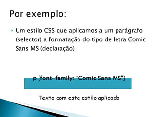 Um estilo CSS que aplicamos a um parágrafo (selector) a formatação do tipo de letra Comic Sans MS (declaração) p {font-family: “Comic Sans MS”} Texto com este estilo aplicado 
