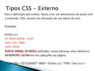 Para a definição dos estilos, basta criar um documento de texto com  a extensão .CSS, através da utilização de um editor de text.  Exemplo: Estilos.css H1 {font-family: ‘arial'; font-size: 30pt; color: blue} P {font-family: ‘Verdana'; margin-left: 10px} Para se utilizar os estilos definidos, basta efectuar uma referência ao ficheiro .css, dentro do cabeçalho da página. <LINK REL="STYLESHEET" HREF="Estilos.css“ TYPE="text/css"> 