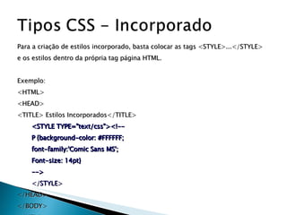 Para a criação de estilos incorporado, basta colocar as tags <STYLE>...</STYLE>  e os estilos dentro da própria tag página HTML.  Exemplo: <HTML> <HEAD> <TITLE> Estilos Incorporados</TITLE> <STYLE TYPE="text/css"><!-- P {background-color: #FFFFFF; font-family:'Comic Sans MS'; Font-size: 14pt} --> </STYLE> </HEAD> </BODY> </HTML> 