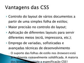 Controlo do layout de vários documentos a partir de uma simples folha de estilos;  Maior precisão no controlo do layout;  Aplicação de diferentes layouts para servir diferentes meios (ecrã, impressora, etc.);  Emprego de variadas, sofisticadas e avançadas técnicas de desenvolvimento O suporte das folhas de estilo nos  browsers  está actualmente razoavelmente solidificada. A maioria dos browsers suporta a especificação CSS1 (completamente) e CSS2 