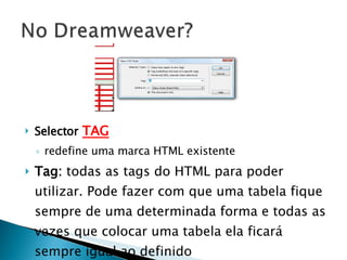 Selector   TAG redefine uma marca HTML existente Tag:  todas as tags do HTML para poder utilizar. Pode fazer com que uma tabela fique sempre de uma determinada forma e todas as vezes que colocar uma tabela ela ficará sempre igual ao definido 