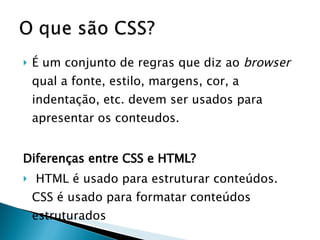 É um conjunto de regras que diz ao  browser  qual a fonte, estilo, margens, cor, a indentação, etc. devem ser usados para apresentar os conteudos. Diferenças entre CSS e HTML? HTML é usado para estruturar conteúdos. CSS é usado para formatar conteúdos estruturados  
