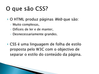 O HTML produz páginas  Web  que são:  Muito complexas, Difíceis de ler e de manter, Desnecessariamente grandes. CSS é uma linguagem de folha de estilo proposta pelo W3C com o objectivo de separar o estilo do conteúdo da página. 