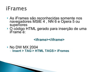 As iFrames são reconhecidas somente nos navegadores MSIE 4 , NN 6 e Opera 5 ou superiores  O código HTML gerado para inserção de uma iFrame é: <iframe></iframe> No DW MX 2004 Insert > TAG > HTML TAGS > iFrames 