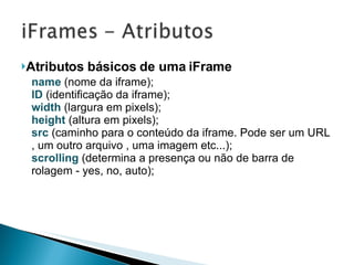 Atributos básicos de uma iFrame name  (nome da iframe); ID  (identificação da iframe); width  (largura em pixels); height  (altura em pixels); src  (caminho para o conteúdo da iframe. Pode ser um URL , um outro arquivo , uma imagem etc...); scrolling  (determina a presença ou não de barra de rolagem - yes, no, auto); 